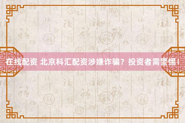在线配资 北京科汇配资涉嫌诈骗？投资者需警惕！