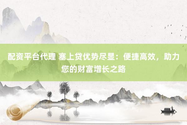 配资平台代理 塞上贷优势尽显：便捷高效，助力您的财富增长之路