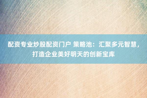 配资专业炒股配资门户 策略池：汇聚多元智慧，打造企业美好明天的创新宝库