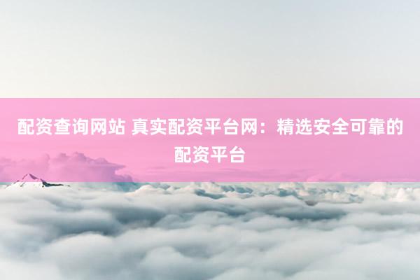 配资查询网站 真实配资平台网：精选安全可靠的配资平台