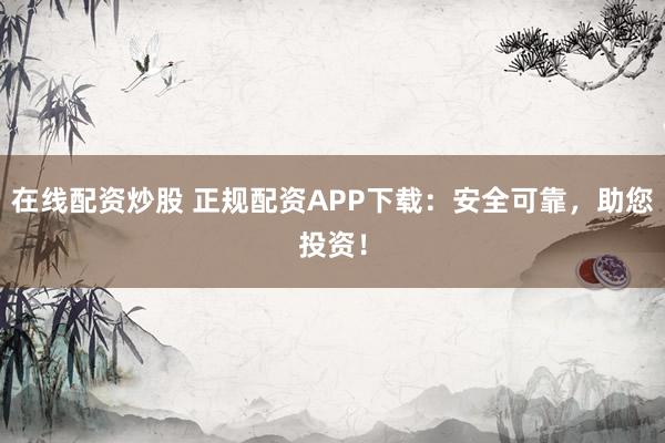 在线配资炒股 正规配资APP下载：安全可靠，助您投资！