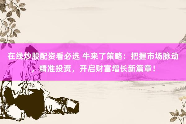 在线炒股配资看必选 牛来了策略：把握市场脉动，精准投资，开启财富增长新篇章！