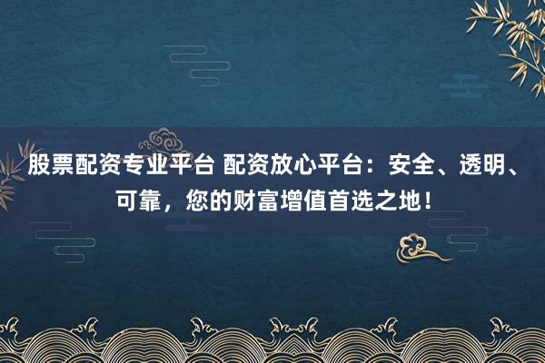 股票配资专业平台 配资放心平台：安全、透明、可靠，您的财富增值首选之地！