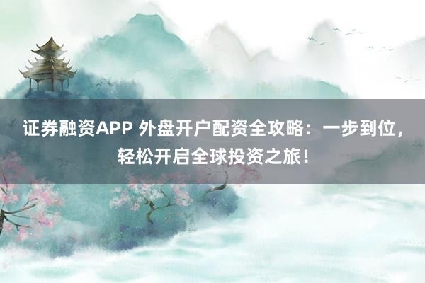 证券融资APP 外盘开户配资全攻略：一步到位，轻松开启全球投资之旅！