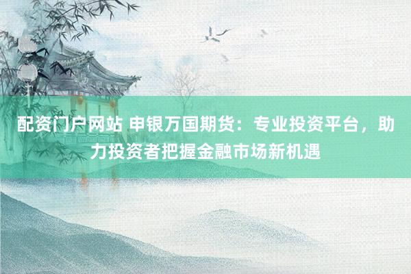 配资门户网站 申银万国期货：专业投资平台，助力投资者把握金融市场新机遇