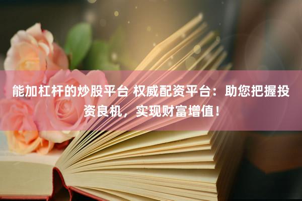 能加杠杆的炒股平台 权威配资平台：助您把握投资良机，实现财富增值！
