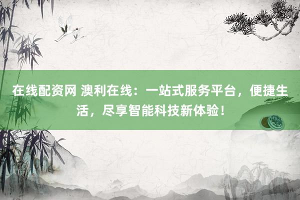 在线配资网 澳利在线：一站式服务平台，便捷生活，尽享智能科技新体验！