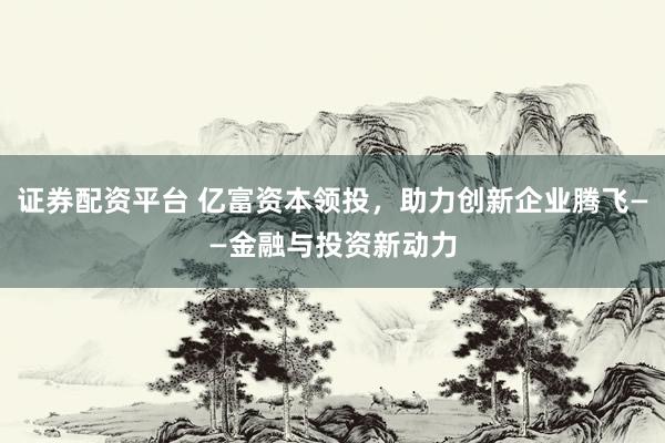 证券配资平台 亿富资本领投，助力创新企业腾飞——金融与投资新动力