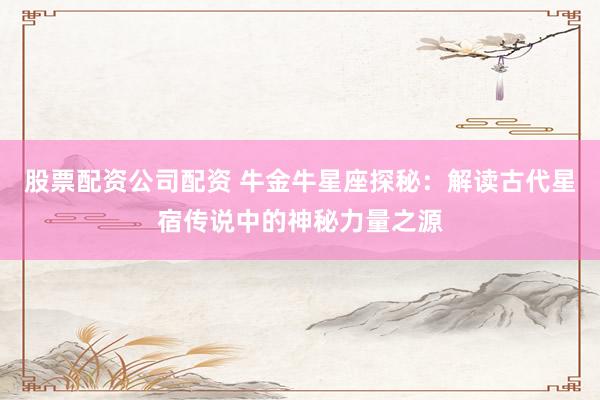 股票配资公司配资 牛金牛星座探秘：解读古代星宿传说中的神秘力量之源