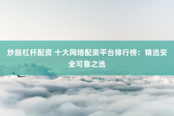 炒股杠杆配资 十大网络配资平台排行榜：精选安全可靠之选