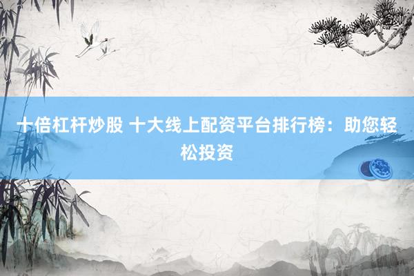 十倍杠杆炒股 十大线上配资平台排行榜：助您轻松投资