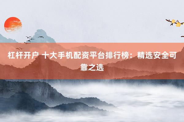 杠杆开户 十大手机配资平台排行榜：精选安全可靠之选