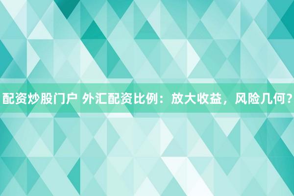 配资炒股门户 外汇配资比例：放大收益，风险几何？