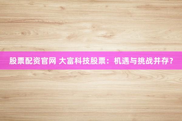 股票配资官网 大富科技股票：机遇与挑战并存？