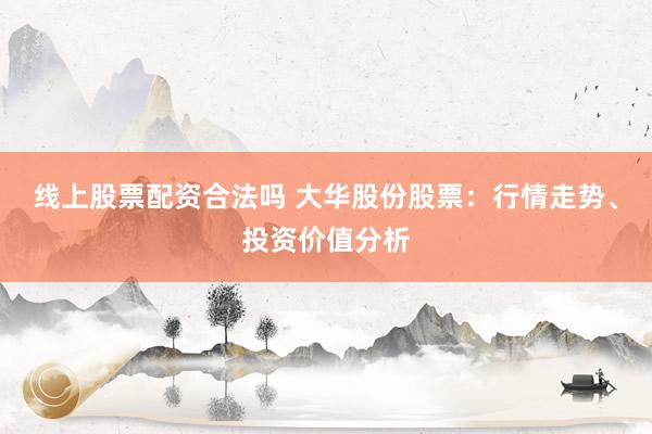 线上股票配资合法吗 大华股份股票：行情走势、投资价值分析