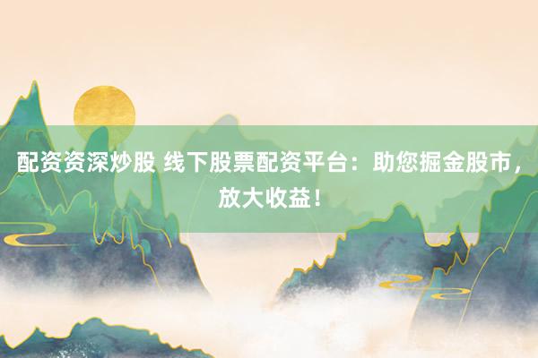 配资资深炒股 线下股票配资平台：助您掘金股市，放大收益！