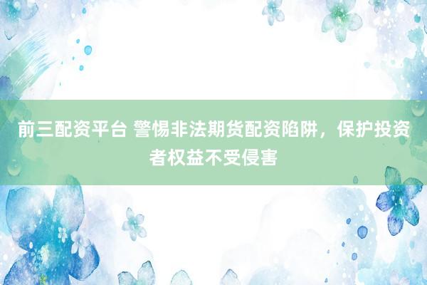 前三配资平台 警惕非法期货配资陷阱，保护投资者权益不受侵害