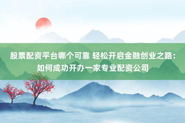 股票配资平台哪个可靠 轻松开启金融创业之路：如何成功开办一家专业配资公司