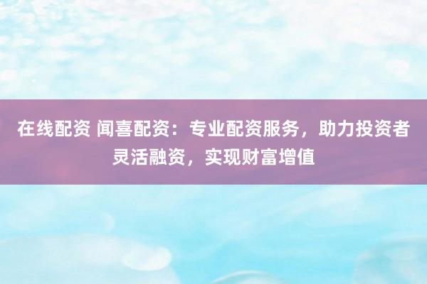 在线配资 闻喜配资：专业配资服务，助力投资者灵活融资，实现财富增值