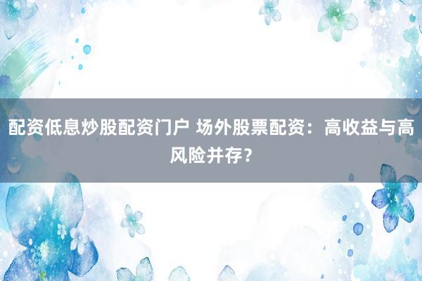配资低息炒股配资门户 场外股票配资：高收益与高风险并存？