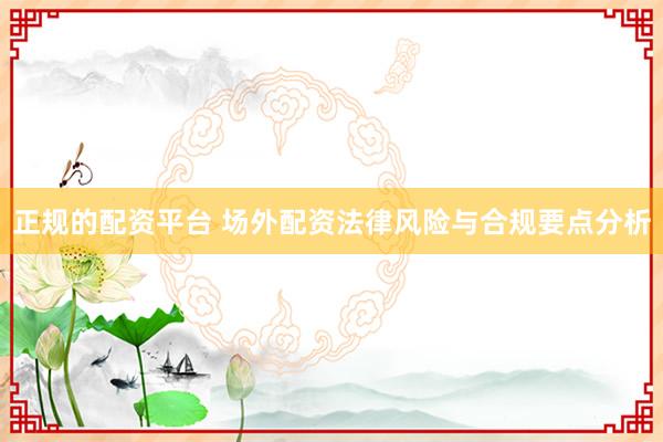 正规的配资平台 场外配资法律风险与合规要点分析