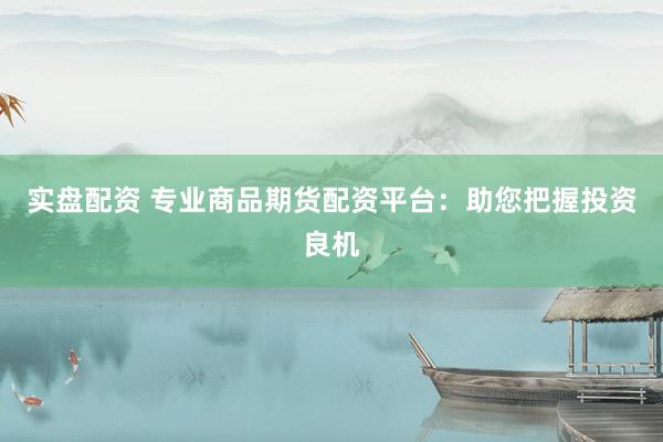 实盘配资 专业商品期货配资平台：助您把握投资良机