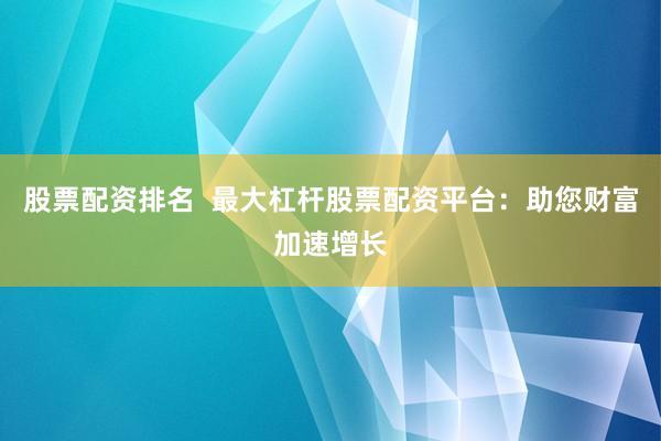 股票配资排名  最大杠杆股票配资平台：助您财富加速增长