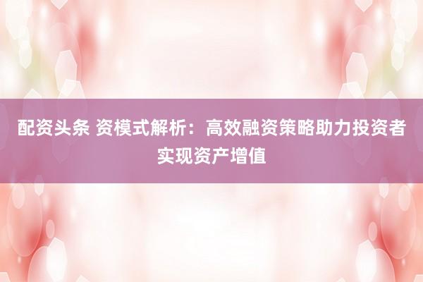 配资头条 资模式解析：高效融资策略助力投资者实现资产增值