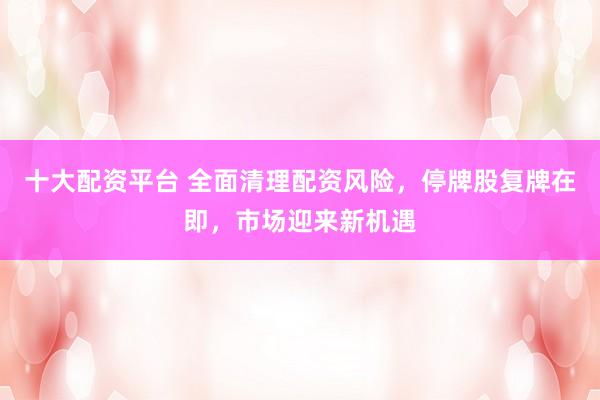 十大配资平台 全面清理配资风险，停牌股复牌在即，市场迎来新机遇