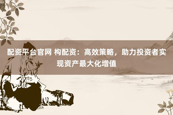 配资平台官网 构配资：高效策略，助力投资者实现资产最大化增值