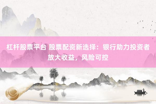 杠杆股票平台 股票配资新选择：银行助力投资者放大收益，风险可控