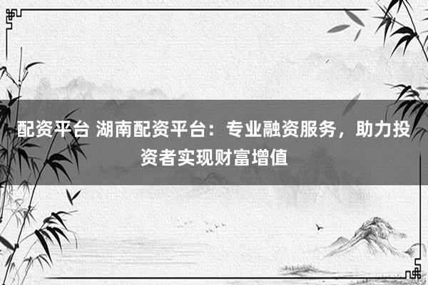 配资平台 湖南配资平台：专业融资服务，助力投资者实现财富增值