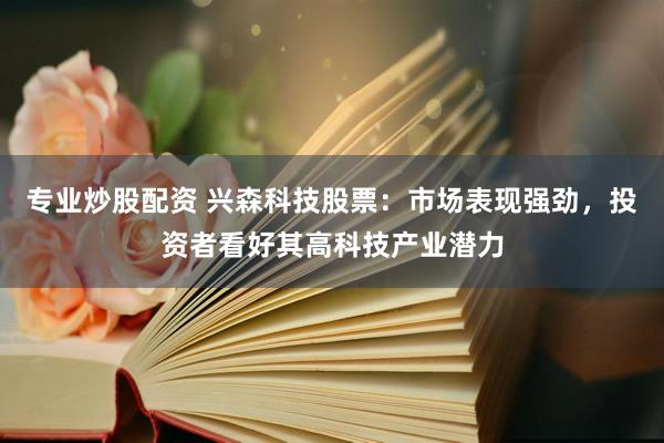 专业炒股配资 兴森科技股票：市场表现强劲，投资者看好其高科技产业潜力