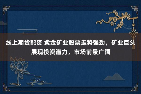 线上期货配资 紫金矿业股票走势强劲，矿业巨头展现投资潜力，市场前景广阔