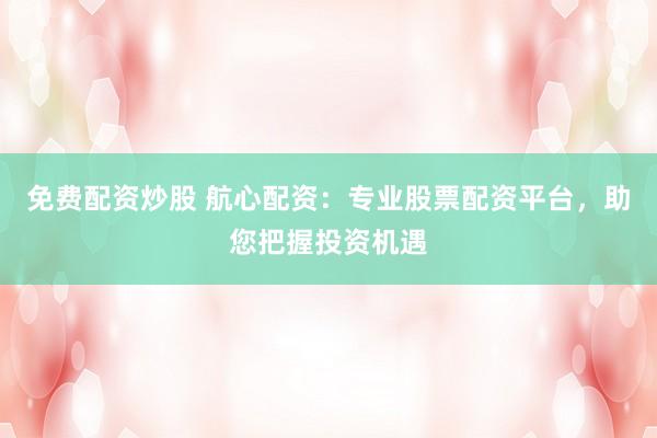 免费配资炒股 航心配资：专业股票配资平台，助您把握投资机遇