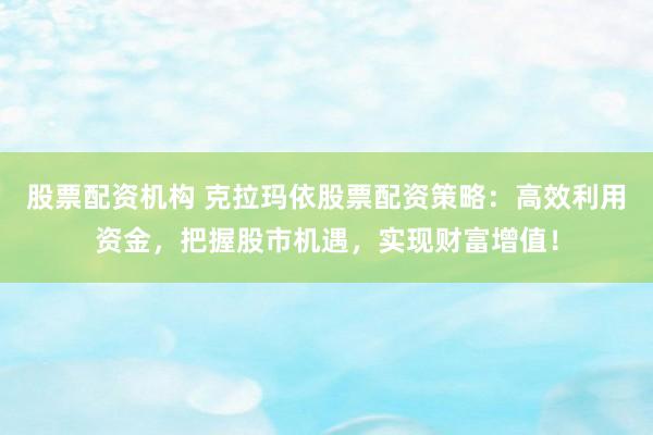 股票配资机构 克拉玛依股票配资策略：高效利用资金，把握股市机遇，实现财富增值！