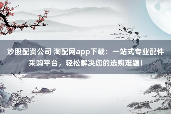 炒股配资公司 淘配网app下载：一站式专业配件采购平台，轻松解决您的选购难题！