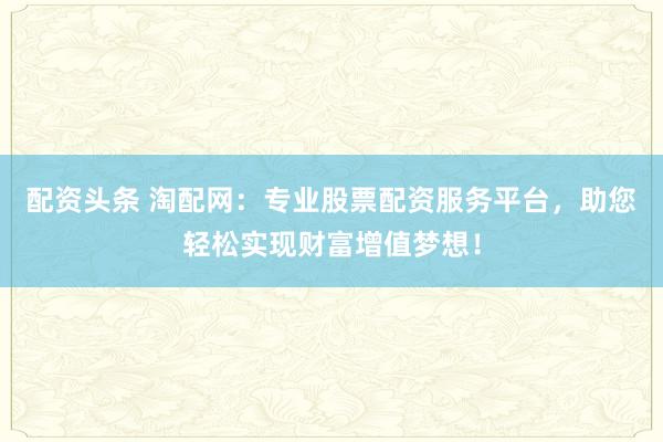 配资头条 淘配网：专业股票配资服务平台，助您轻松实现财富增值梦想！