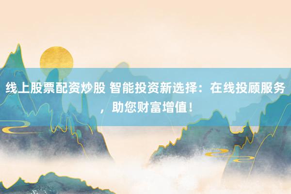 线上股票配资炒股 智能投资新选择：在线投顾服务，助您财富增值！