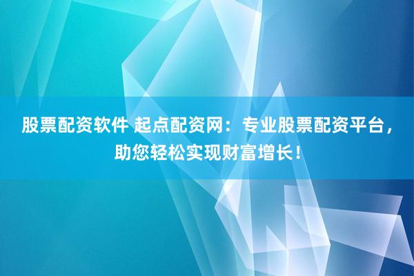 股票配资软件 起点配资网：专业股票配资平台，助您轻松实现财富增长！