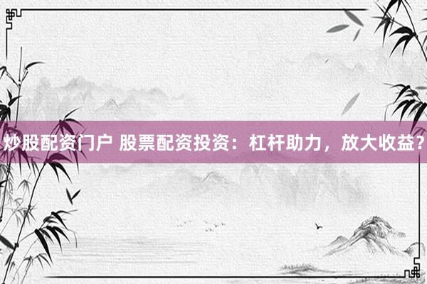 炒股配资门户 股票配资投资：杠杆助力，放大收益？