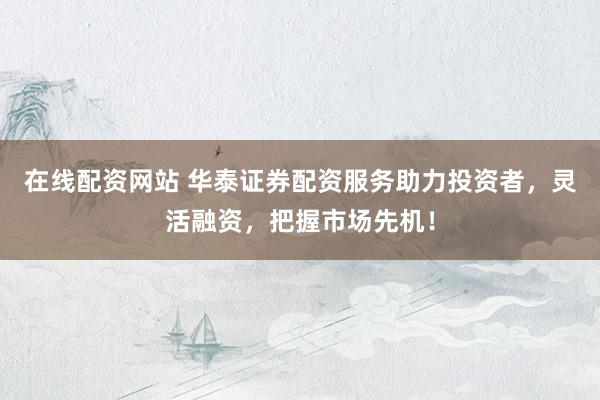在线配资网站 华泰证券配资服务助力投资者，灵活融资，把握市场先机！