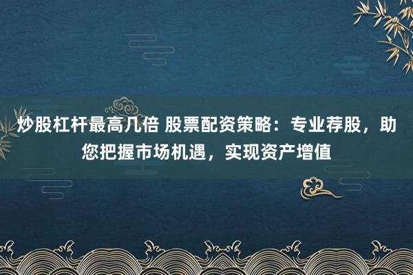 炒股杠杆最高几倍 股票配资策略：专业荐股，助您把握市场机遇，实现资产增值