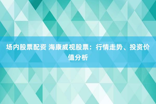 场内股票配资 海康威视股票：行情走势、投资价值分析