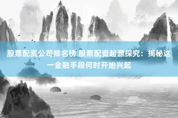 股票配资公司排名榜 股票配资起源探究：揭秘这一金融手段何时开始兴起
