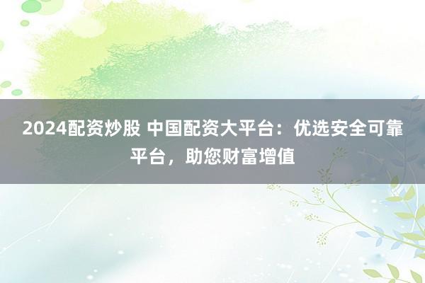2024配资炒股 中国配资大平台：优选安全可靠平台，助您财富增值