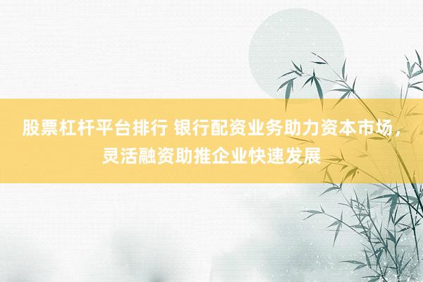 股票杠杆平台排行 银行配资业务助力资本市场，灵活融资助推企业快速发展