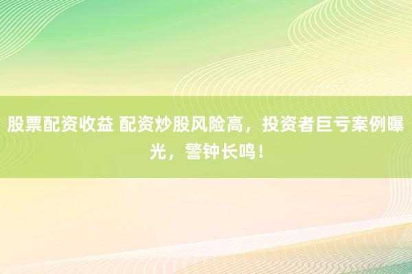 股票配资收益 配资炒股风险高，投资者巨亏案例曝光，警钟长鸣！
