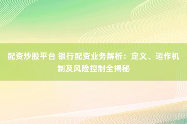 配资炒股平台 银行配资业务解析：定义、运作机制及风险控制全揭秘