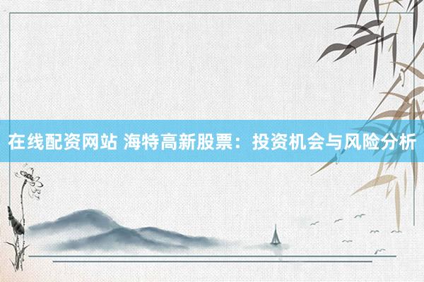 在线配资网站 海特高新股票：投资机会与风险分析